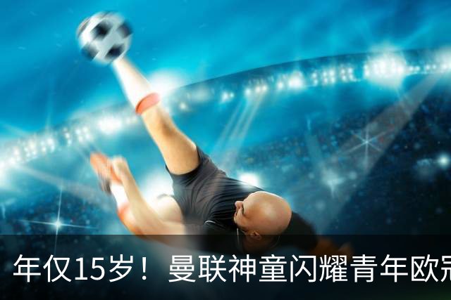 年仅15岁！曼联神童闪耀青年欧冠 首秀便上演帽子戏法